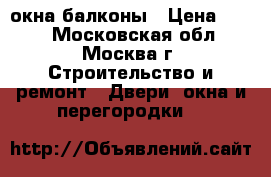 окна балконы › Цена ­ 111 - Московская обл., Москва г. Строительство и ремонт » Двери, окна и перегородки   